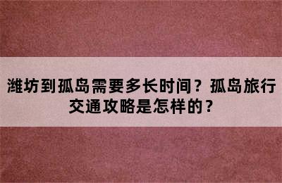 潍坊到孤岛需要多长时间？孤岛旅行交通攻略是怎样的？