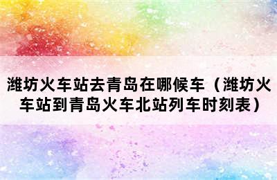 潍坊火车站去青岛在哪候车（潍坊火车站到青岛火车北站列车时刻表）