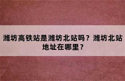 潍坊高铁站是潍坊北站吗？潍坊北站地址在哪里？