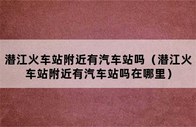 潜江火车站附近有汽车站吗（潜江火车站附近有汽车站吗在哪里）