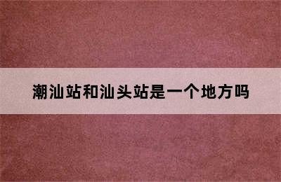 潮汕站和汕头站是一个地方吗