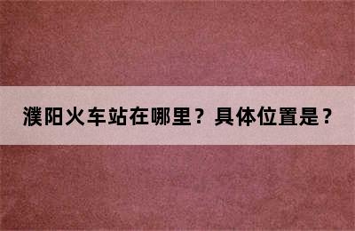 濮阳火车站在哪里？具体位置是？
