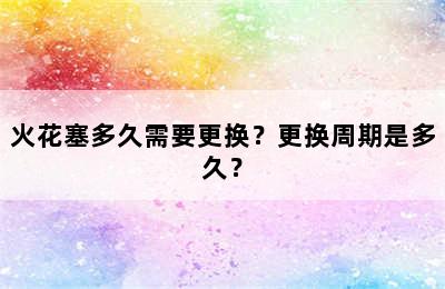 火花塞多久需要更换？更换周期是多久？