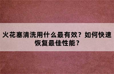 火花塞清洗用什么最有效？如何快速恢复最佳性能？