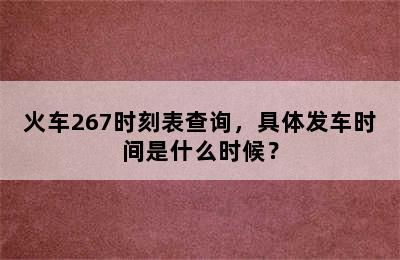 火车267时刻表查询，具体发车时间是什么时候？