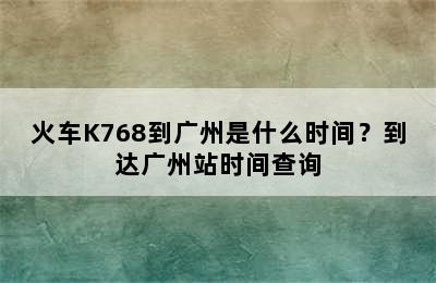 火车K768到广州是什么时间？到达广州站时间查询