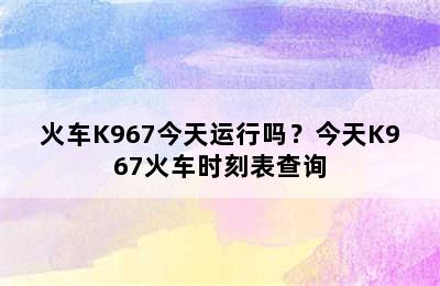火车K967今天运行吗？今天K967火车时刻表查询