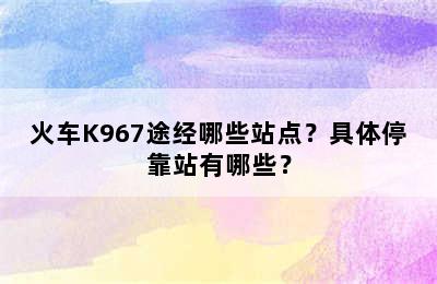 火车K967途经哪些站点？具体停靠站有哪些？