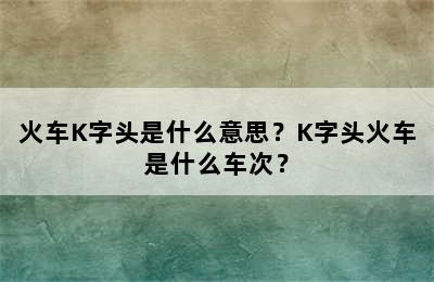 火车K字头是什么意思？K字头火车是什么车次？