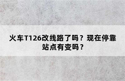 火车T126改线路了吗？现在停靠站点有变吗？