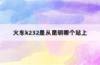 火车k232是从昆明哪个站上