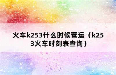 火车k253什么时候营运（k253火车时刻表查询）