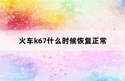 火车k67什么时候恢复正常