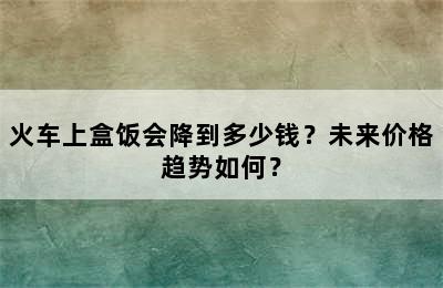 火车上盒饭会降到多少钱？未来价格趋势如何？