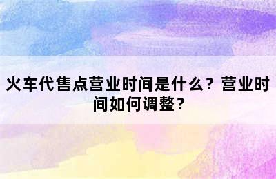 火车代售点营业时间是什么？营业时间如何调整？