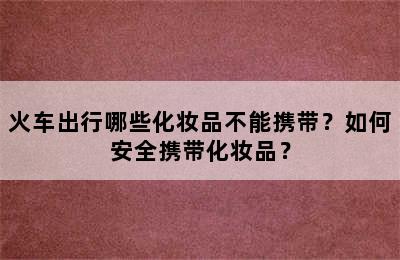 火车出行哪些化妆品不能携带？如何安全携带化妆品？