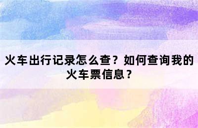 火车出行记录怎么查？如何查询我的火车票信息？