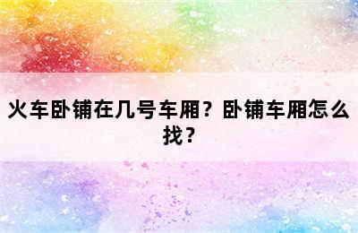 火车卧铺在几号车厢？卧铺车厢怎么找？