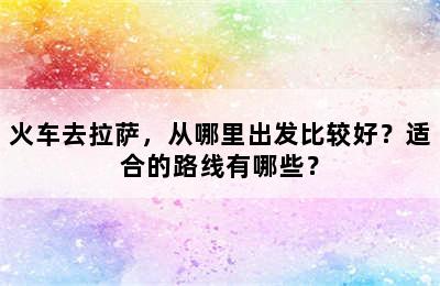 火车去拉萨，从哪里出发比较好？适合的路线有哪些？