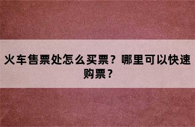 火车售票处怎么买票？哪里可以快速购票？