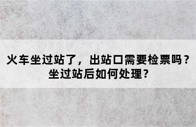 火车坐过站了，出站口需要检票吗？坐过站后如何处理？