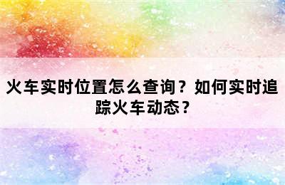 火车实时位置怎么查询？如何实时追踪火车动态？