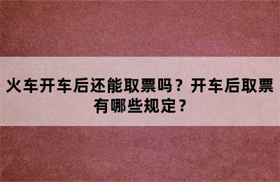 火车开车后还能取票吗？开车后取票有哪些规定？