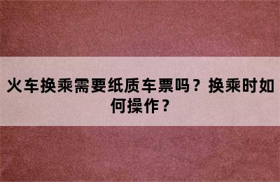 火车换乘需要纸质车票吗？换乘时如何操作？