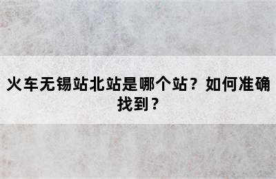 火车无锡站北站是哪个站？如何准确找到？