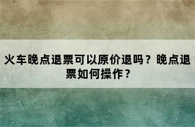 火车晚点退票可以原价退吗？晚点退票如何操作？