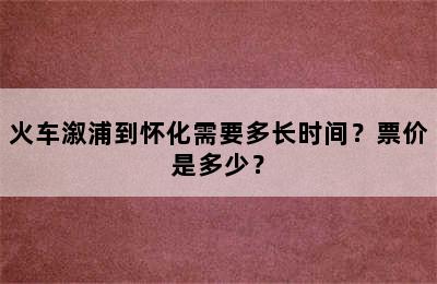 火车溆浦到怀化需要多长时间？票价是多少？