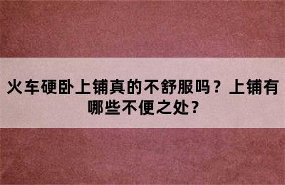 火车硬卧上铺真的不舒服吗？上铺有哪些不便之处？