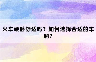 火车硬卧舒适吗？如何选择合适的车厢？