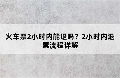 火车票2小时内能退吗？2小时内退票流程详解