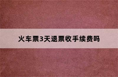 火车票3天退票收手续费吗