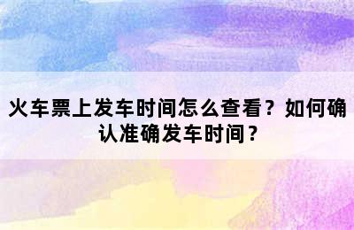 火车票上发车时间怎么查看？如何确认准确发车时间？