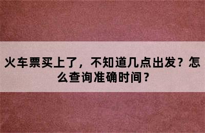 火车票买上了，不知道几点出发？怎么查询准确时间？