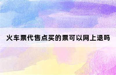 火车票代售点买的票可以网上退吗