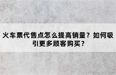 火车票代售点怎么提高销量？如何吸引更多顾客购买？