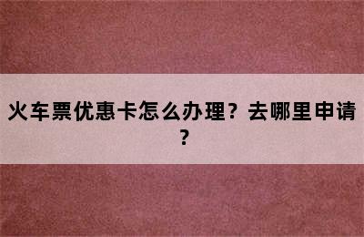 火车票优惠卡怎么办理？去哪里申请？