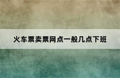 火车票卖票网点一般几点下班