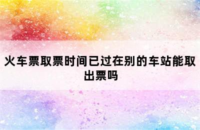 火车票取票时间已过在别的车站能取出票吗