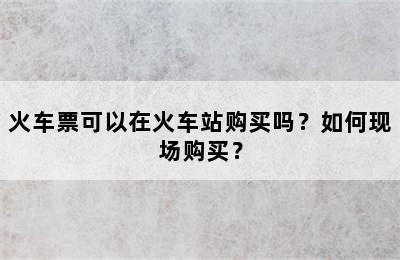 火车票可以在火车站购买吗？如何现场购买？