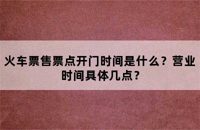火车票售票点开门时间是什么？营业时间具体几点？