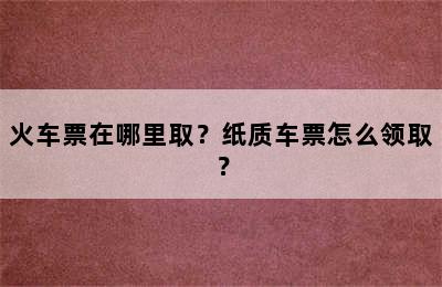 火车票在哪里取？纸质车票怎么领取？