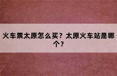 火车票太原怎么买？太原火车站是哪个？