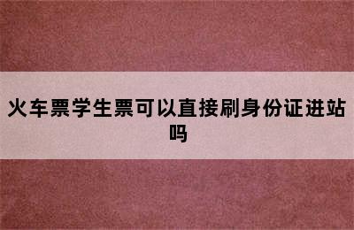 火车票学生票可以直接刷身份证进站吗