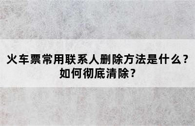 火车票常用联系人删除方法是什么？如何彻底清除？