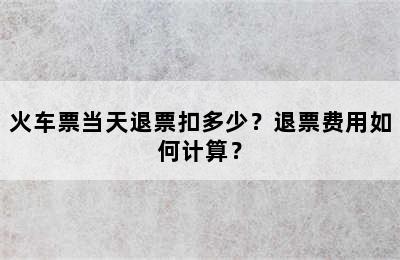 火车票当天退票扣多少？退票费用如何计算？