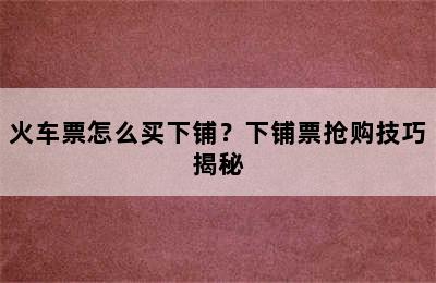 火车票怎么买下铺？下铺票抢购技巧揭秘